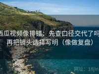西瓜视频像排错：先查口径交代了吗，再把镜头选择写明（像做复盘）