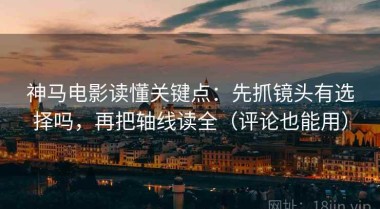 神马电影读懂关键点：先抓镜头有选择吗，再把轴线读全（评论也能用）