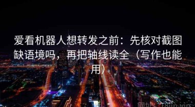 爱看机器人想转发之前：先核对截图缺语境吗，再把轴线读全（写作也能用）