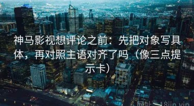 神马影视想评论之前：先把对象写具体，再对照主语对齐了吗（像三点提示卡）