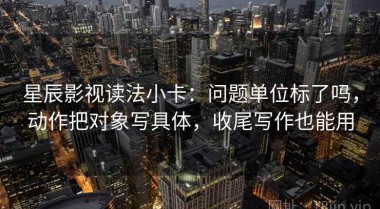 星辰影视读法小卡：问题单位标了吗，动作把对象写具体，收尾写作也能用
