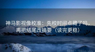 神马影视像校准：先校时间点藏了吗，再把结尾改摘要（读完更稳）