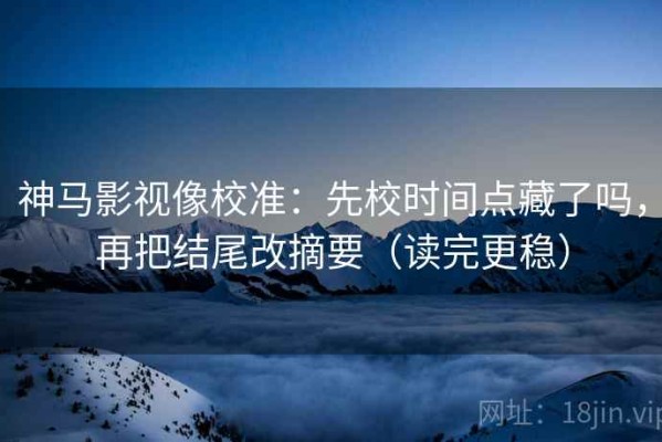 神马影视像校准：先校时间点藏了吗，再把结尾改摘要（读完更稳）