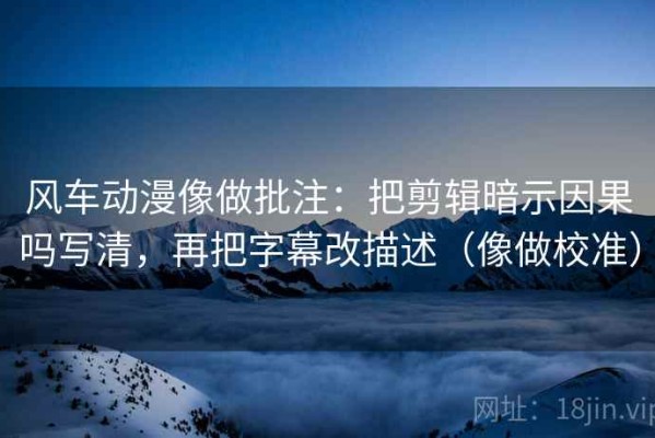 风车动漫像做批注：把剪辑暗示因果吗写清，再把字幕改描述（像做校准）