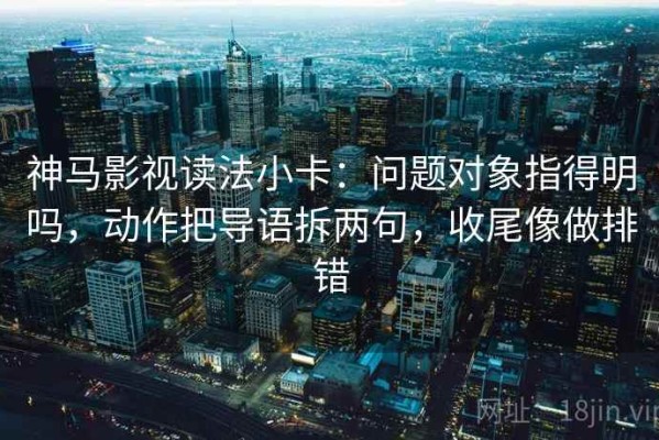 神马影视读法小卡：问题对象指得明吗，动作把导语拆两句，收尾像做排错