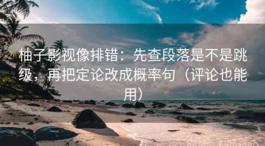 柚子影视像排错：先查段落是不是跳级，再把定论改成概率句（评论也能用）