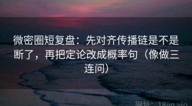 微密圈短复盘：先对齐传播链是不是断了，再把定论改成概率句（像做三连问）