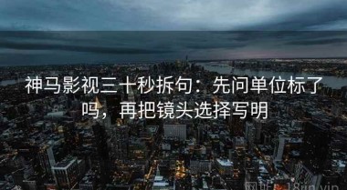 神马影视三十秒拆句：先问单位标了吗，再把镜头选择写明