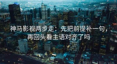 神马影视两步走：先把前提补一句，再回头看主语对齐了吗