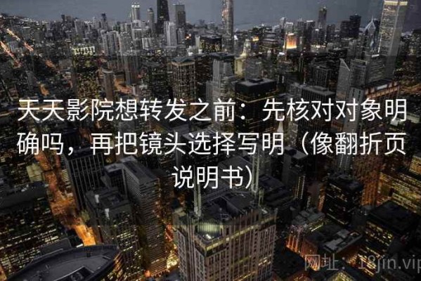 天天影院想转发之前：先核对对象明确吗，再把镜头选择写明（像翻折页说明书）