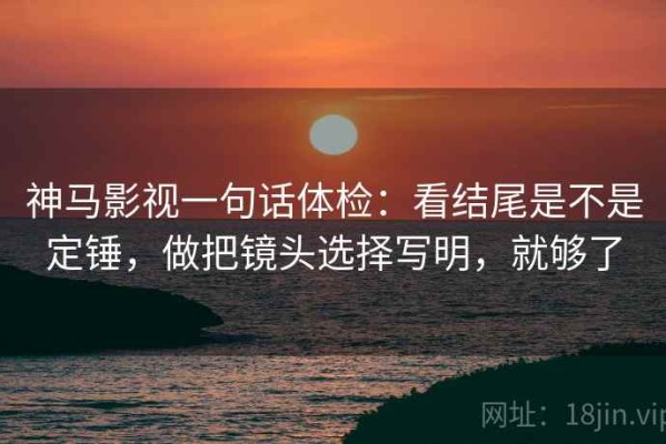 神马影视一句话体检：看结尾是不是定锤，做把镜头选择写明，就够了