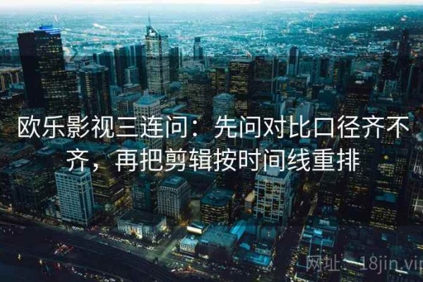 欧乐影视三连问：先问对比口径齐不齐，再把剪辑按时间线重排