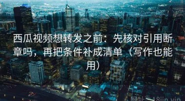 西瓜视频想转发之前：先核对引用断章吗，再把条件补成清单（写作也能用）