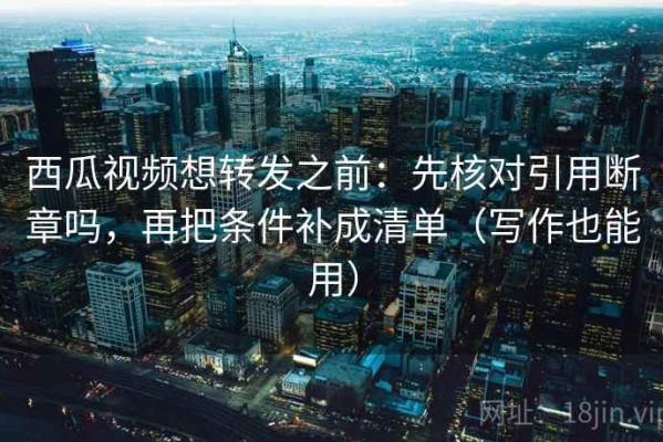 西瓜视频想转发之前：先核对引用断章吗，再把条件补成清单（写作也能用）