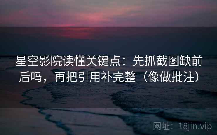 星空影院读懂关键点：先抓截图缺前后吗，再把引用补完整（像做批注）