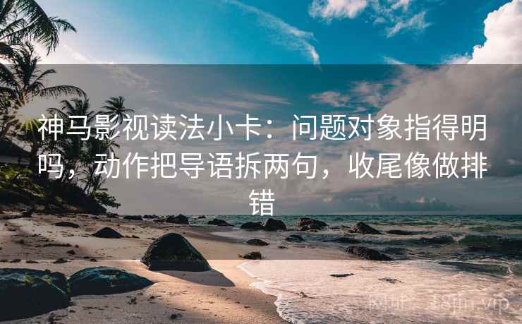 神马影视读法小卡：问题对象指得明吗，动作把导语拆两句，收尾像做排错