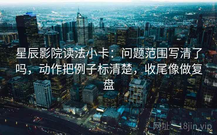 星辰影院读法小卡：问题范围写清了吗，动作把例子标清楚，收尾像做复盘