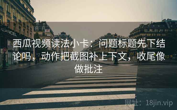 西瓜视频读法小卡：问题标题先下结论吗，动作把截图补上下文，收尾像做批注