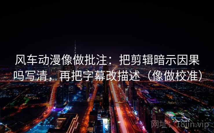 风车动漫像做批注：把剪辑暗示因果吗写清，再把字幕改描述（像做校准）