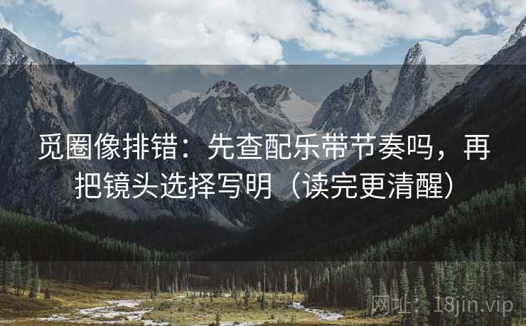 觅圈像排错：先查配乐带节奏吗，再把镜头选择写明（读完更清醒）