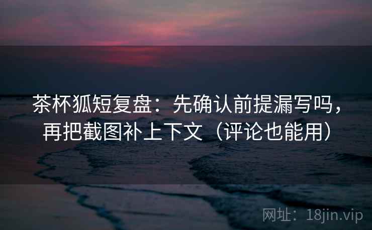 茶杯狐短复盘：先确认前提漏写吗，再把截图补上下文（评论也能用）