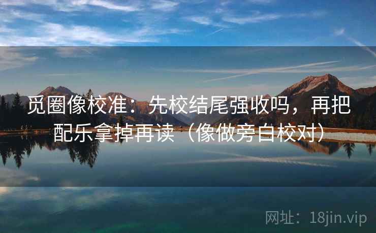 觅圈像校准：先校结尾强收吗，再把配乐拿掉再读（像做旁白校对）