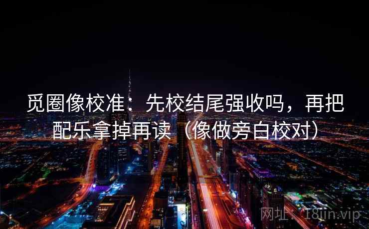 觅圈像校准：先校结尾强收吗，再把配乐拿掉再读（像做旁白校对）