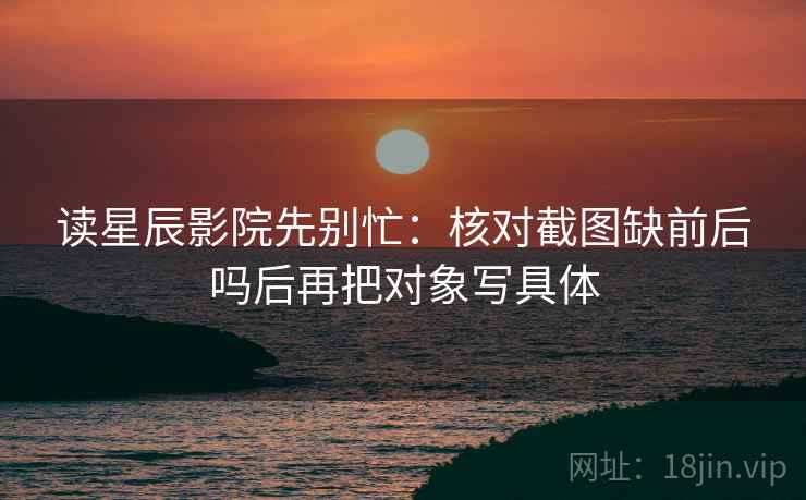 读星辰影院先别忙：核对截图缺前后吗后再把对象写具体