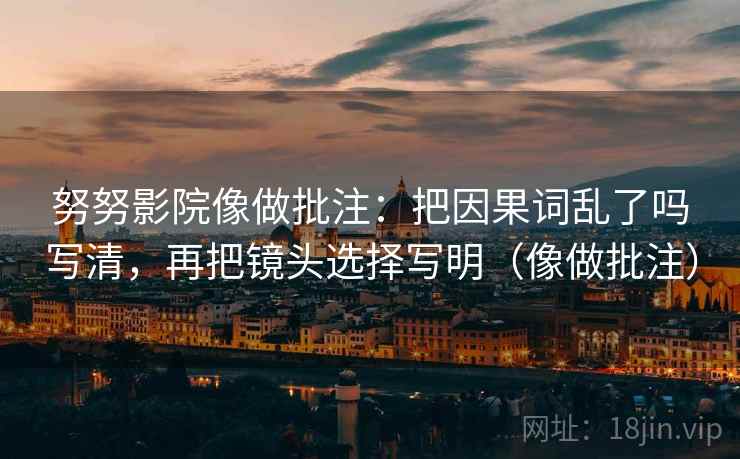 努努影院像做批注：把因果词乱了吗写清，再把镜头选择写明（像做批注）
