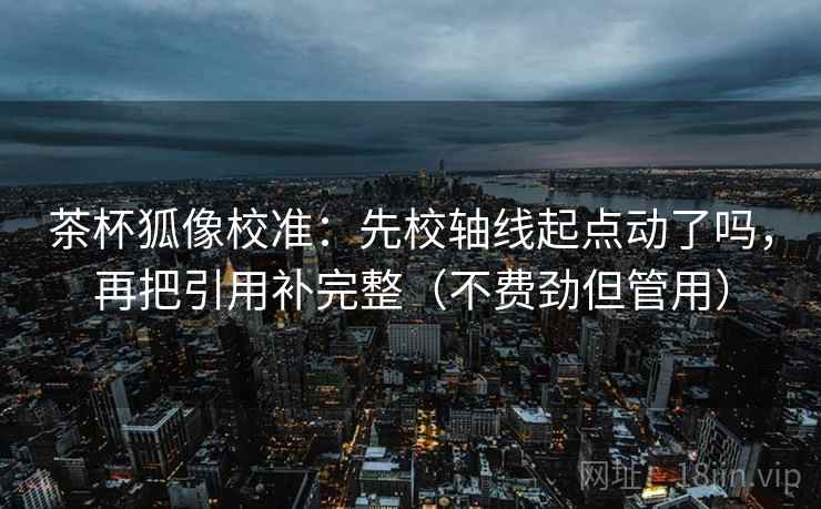茶杯狐像校准：先校轴线起点动了吗，再把引用补完整（不费劲但管用）
