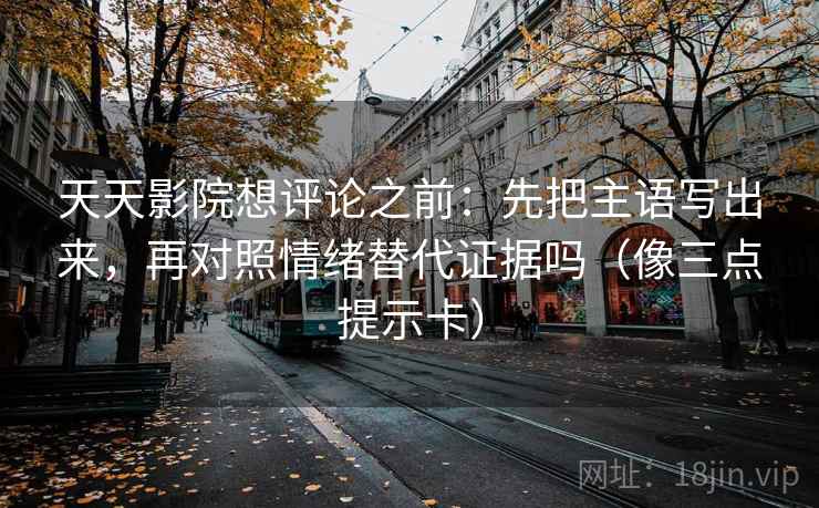 天天影院想评论之前：先把主语写出来，再对照情绪替代证据吗（像三点提示卡）