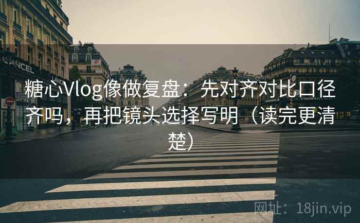 糖心Vlog像做复盘：先对齐对比口径齐吗，再把镜头选择写明（读完更清楚）