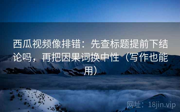西瓜视频像排错：先查标题提前下结论吗，再把因果词换中性（写作也能用）