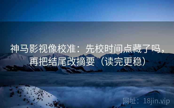 神马影视像校准：先校时间点藏了吗，再把结尾改摘要（读完更稳）