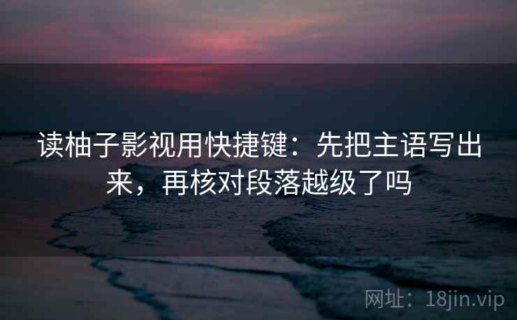 读柚子影视用快捷键：先把主语写出来，再核对段落越级了吗