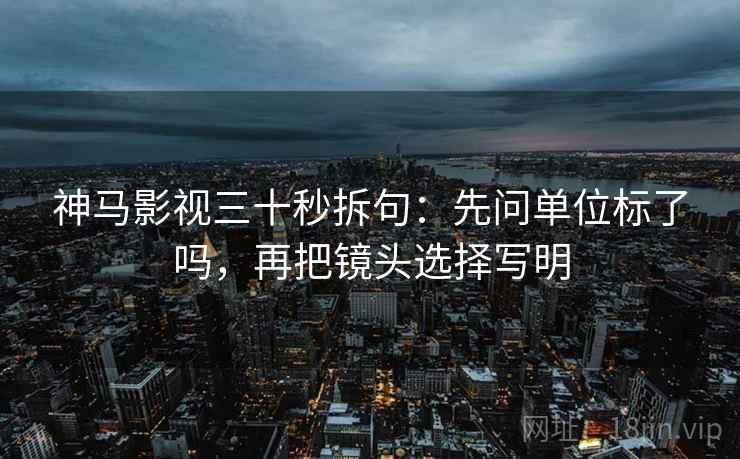 神马影视三十秒拆句：先问单位标了吗，再把镜头选择写明