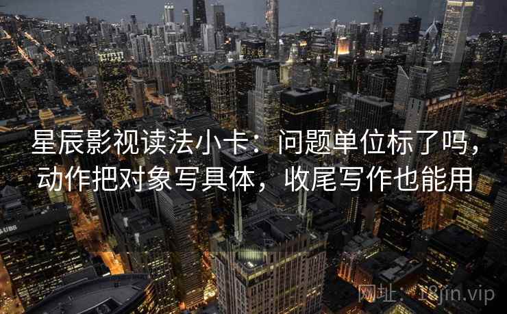 星辰影视读法小卡：问题单位标了吗，动作把对象写具体，收尾写作也能用