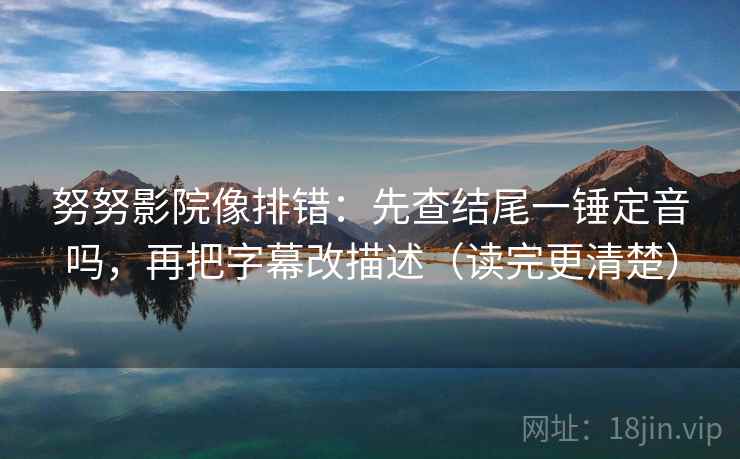 努努影院像排错：先查结尾一锤定音吗，再把字幕改描述（读完更清楚）