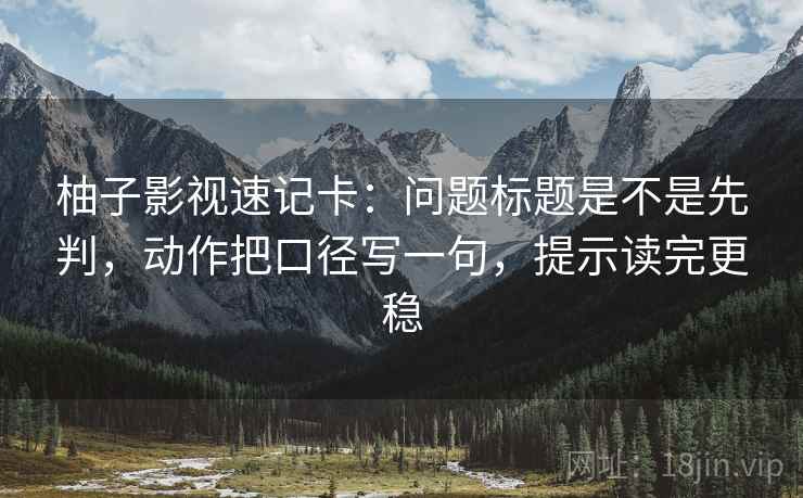 柚子影视速记卡：问题标题是不是先判，动作把口径写一句，提示读完更稳
