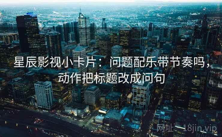 星辰影视小卡片：问题配乐带节奏吗，动作把标题改成问句