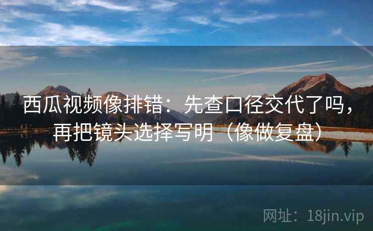 西瓜视频像排错：先查口径交代了吗，再把镜头选择写明（像做复盘）