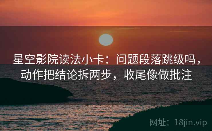 星空影院读法小卡：问题段落跳级吗，动作把结论拆两步，收尾像做批注