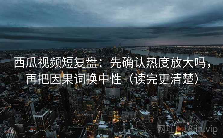西瓜视频短复盘：先确认热度放大吗，再把因果词换中性（读完更清楚）